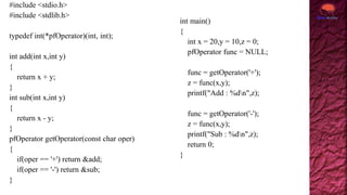 #include <stdio.h>
#include <stdlib.h>
typedef int(*pfOperator)(int, int);
int add(int x,int y)
{
return x + y;
}
int sub(int x,int y)
{
return x - y;
}
pfOperator getOperator(const char oper)
{
if(oper == '+') return &add;
if(oper == '-') return &sub;
}
int main()
{
int x = 20,y = 10,z = 0;
pfOperator func = NULL;
func = getOperator('+');
z = func(x,y);
printf("Add : %dn",z);
func = getOperator('-');
z = func(x,y);
printf("Sub : %dn",z);
return 0;
}
 