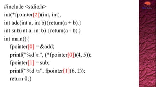 #include <stdio.h>
int(*fpointer[2])(int, int);
int add(int a, int b){return(a + b);}
int sub(int a, int b) {return(a - b);}
int main(){
fpointer[0] = &add;
printf("%d n", (*fpointer[0])(4, 5));
fpointer[1] = sub;
printf(“%d n”, fpointer[1](6, 2));
return 0;}
 