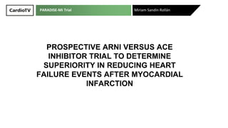 PARADISE-MI Trial
PROSPECTIVE ARNI VERSUS ACE
INHIBITOR TRIAL TO DETERMINE
SUPERIORITY IN REDUCING HEART
FAILURE EVENTS AFTER MYOCARDIAL
INFARCTION
Miriam Sandín Rollán
 