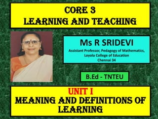 CORE 3
LEARNING AND TEACHING
Ms R SRIDEVI
Assistant Professor, Pedagogy of Mathematics,
Loyola College of Education
Chennai 34
UNIT I
MEANING AND DEFINITIONS OF
LEARNING
B.Ed - TNTEU
 