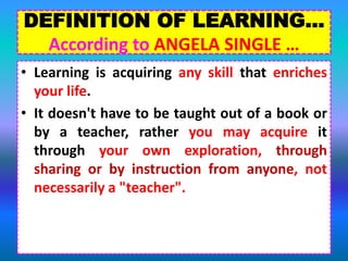 DEFINITION OF LEARNING…
According to ANGELA SINGLE …
• Learning is acquiring any skill that enriches
your life.
• It doesn't have to be taught out of a book or
by a teacher, rather you may acquire it
through your own exploration, through
sharing or by instruction from anyone, not
necessarily a "teacher".
 