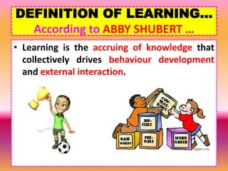 DEFINITION OF LEARNING…
According to ABBY SHUBERT …
• Learning is the accruing of knowledge that
collectively drives behaviour development
and external interaction.
 