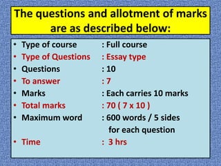 The questions and allotment of marks
are as described below:
• Type of course : Full course
• Type of Questions : Essay type
• Questions : 10
• To answer : 7
• Marks : Each carries 10 marks
• Total marks : 70 ( 7 x 10 )
• Maximum word : 600 words / 5 sides
for each question
• Time : 3 hrs
 