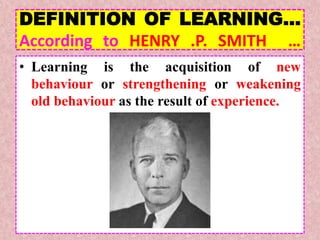 DEFINITION OF LEARNING…
According to HENRY .P. SMITH …
• Learning is the acquisition of new
behaviour or strengthening or weakening
old behaviour as the result of experience.
 