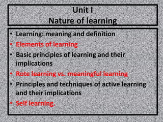 Unit I
Nature of learning
• Learning: meaning and definition
• Elements of learning
• Basic principles of learning and their
implications
• Rote learning vs. meaningful learning
• Principles and techniques of active learning
and their implications
• Self learning.
 