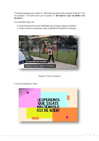 9
Y la última pregunta que sucede es “¿Qué tiene que hacer para recuperar la pelota?” con
sus opciones: “A) Correr sola a por su pelota” o “B) Esperar a que un adulto se la
devuelva.”
Los contenidos aquí, son:
b. Conocimiento de las zonas habilitadas para el juego: parques o jardines.
c. Cómo se actúa en situaciones como la pérdida de la pelota en el parque.
Imagen 9. Octava pregunta
Y con esto concluye el vídeo.
 