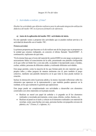 10
Imagen 10. Fin del vídeo
3. Actividades a realizar: ¿Cómo?
Diseñar las actividades que deberán realizarse para la adecuada integración-utilización
didáctica del medio~TIC en el proceso formativo de referencia.
a) Antes de la aplicación del medio~TIC: actividades de inicio.
En este apartado vamos a proponer dos actividades que se pueden realizar previas a la
actividad de desarrollo con el medio~TIC.
Primera actividad:
La primera propuesta que hacemos es la de realizar uno de los juegos que se proponen en
la unidad que estamos trabajando, en concreto el último llamado “diseñANDO”. A
continuación, explicamos de qué trata.
“En la misma línea que el resto del material de caminANDO en este juego se propone un
acercamiento lúdico al conocimiento de la calle, presentando una pantalla configurable
en la que sobre un fondo liso y con una calle, se puedan ir incorporando casas y tiendas,
coches, señales, personas de diferentes edades y realizando diferentes actividades.
Este juego permite, como la mayoría de los que forman parte de este material, que los
propios niños y niñas jueguen de manera autónoma con él, pero también el juego
colectivo, mediante una pantalla interactiva en la que toda la clase pueda realizar su
creación.
Incluso la interacción entre la persona adulta y la menor, haciendo reflexionar sobre los
elementos que aparecen en la representación y que también pueden aparecer en la
realidad, en los que realmente le gustaría que aparecieran
Este juego puede ser complementado con actividades a desarrollar con elementos
construidos con otros materiales en la propia escuela.
 Realizar un mural con papel de embalar e ir pegando en él los elementos
realizados y recortados previamente, como casas, árboles, coches, fuentes, etc.
 Realizar un panel en el suelo y colocar en él elementos realizados con material de
reciclaje, como casas hechas con cajas, personas hechas con pequeños envases de
plástico, etc.” (Torres, E. e Iglesias, A.)
 