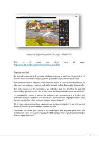 11
Imagen 11. Captura de pantalla del juego “diseñANDO”
Este es el enlace que dirige hacia el juego:
http://www.dgt.es/PEVI/caminando/disenando_play.html
Segunda actividad:
La segunda opción es la de presentar distintas imágenes, a través de una pantalla o en
formato físico indicando distintas acciones que se realizan al caminar por la calle.
Les mostraremos estas imágenes con la intención de que se vayan familiarizando con los
elementos que podemos encontrar en la calle, antes de realizar la actividad de desarrollo.
Por cada imagen que les mostremos, les pediremos que nos describan lo que está
ocurriendo y que ven en ella. Esto se hará en un ambiente tranquilo, como una asamblea.
A continuación, vamos a insertar las imágenes que mostraremos y a detallar qué
esperamos que nos cuenten de cada una de ellas. Para comenzar, les preguntaremos antes
de cada una de ellas: ¿Qué podemos observar en esta imagen?
En la Imagen 12, en primer lugar esperamos que nos describan qué es lo que ven, que nos
hablen de la acera y cómo debemos caminar por ella.
Tendremos en cuenta que a veces es necesario hacer más preguntas para sacar más
información, como por ejemplo: “¿qué parte de la calle es esta?”, “¿es mejor caminar por
la acera o por la carretera?”.
 