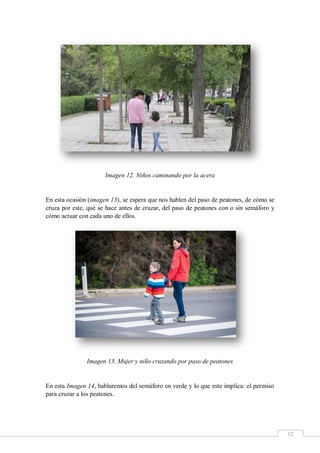 12
Imagen 12. Niños caminando por la acera
En esta ocasión (imagen 13), se espera que nos hablen del paso de peatones, de cómo se
cruza por este, qué se hace antes de cruzar, del paso de peatones con o sin semáforo y
cómo actuar con cada uno de ellos.
Imagen 13. Mujer y niño cruzando por paso de peatones
En esta Imagen 14, hablaremos del semáforo en verde y lo que este implica: el permiso
para cruzar a los peatones.
 
