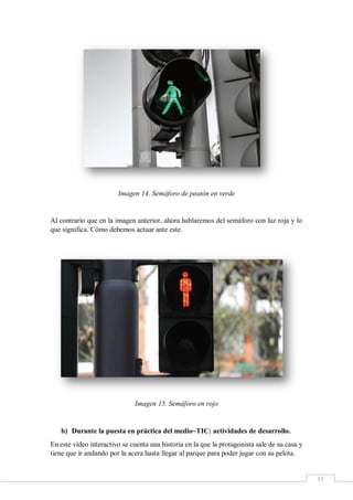 13
Imagen 14. Semáforo de peatón en verde
Al contrario que en la imagen anterior, ahora hablaremos del semáforo con luz roja y lo
que significa. Cómo debemos actuar ante este.
Imagen 15. Semáforo en rojo
b) Durante la puesta en práctica del medio~TIC: actividades de desarrollo.
En este vídeo interactivo se cuenta una historia en la que la protagonista sale de su casa y
tiene que ir andando por la acera hasta llegar al parque para poder jugar con su pelota.
 