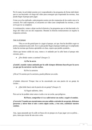 14
Por lo tanto, la actividad consiste en ir respondiendo a las preguntas de forma individual,
que se van haciendo a lo largo del vídeo para conseguir que respetando las normas, Ana
pueda llegar al parque para jugar.
Como ya se ha explicado, cada pregunta cuenta con dos respuestas de las cuales una es la
correcta. Por cada respuesta, se encuentra un vídeo (uno cumpliendo las normas, y otro
en la que no se cumplen).
A continuación, vamos a dejar escrita la historia y las preguntas que se irán haciendo a lo
largo del vídeo con sus dos respuestas. Durante la historia remarcaremos en negrita la
respuesta correcta.
Ana va al parque
“Hoy es un día genial para ir a jugar al parque, así que Ana ha decidido coger su
pelota y prepararse para salir. Eso sí, para poder llegar al parque tendrá que ir cumpliendo
todas las normas que hemos aprendido en clase, espero que podáis ayudarla...
Ahora que hemos salido de casa, vamos a ir andando por la calle hasta el parque más
cercano, pero…
 ¿Por dónde vamos a caminar? (Imagen 2)
A) Por la acera
¡Genial!, cuando vamos andando por la calle siempre debemos hacerlo por la acera
ya que por la carretera van los coches.
B) Por la carretera
¡Oh no! Si camino por la carretera, puede pillarme un coche.
¡Cuidado chicos/as! Porque Ana se ha encontrado con una puerta de un garaje de
coches…
 ¿Qué debe hacer ante la puerta de un garaje? (Imagen 3)
A) Seguir adelante, claro.
Pero así no he podido mirar antes si salía o no un coche, que peligroso.
B) Parar, comprobar si va a salir/entrar un coche y seguir el camino.
¡Correcto! Cuando nos encontramos con una salida o entrada de un garaje, debemos
pararnos y mirar bien si sale o entra algún coche, y tras esto, continuar nuestro
camino.
Ana, sigue paseando por la calle en busca de un parque en el que jugar con su pelota…
pero, tiene que cruzar de una cera a otra.
 
