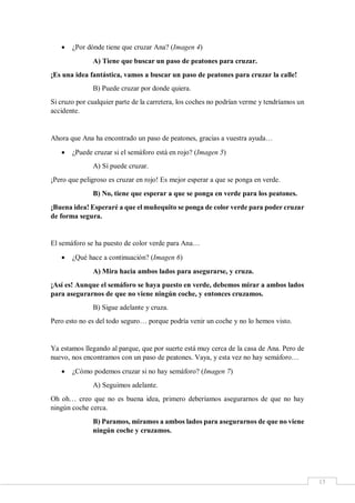 15
 ¿Por dónde tiene que cruzar Ana? (Imagen 4)
A) Tiene que buscar un paso de peatones para cruzar.
¡Es una idea fantástica, vamos a buscar un paso de peatones para cruzar la calle!
B) Puede cruzar por donde quiera.
Si cruzo por cualquier parte de la carretera, los coches no podrían verme y tendríamos un
accidente.
Ahora que Ana ha encontrado un paso de peatones, gracias a vuestra ayuda…
 ¿Puede cruzar si el semáforo está en rojo? (Imagen 5)
A) Sí puede cruzar.
¡Pero que peligroso es cruzar en rojo! Es mejor esperar a que se ponga en verde.
B) No, tiene que esperar a que se ponga en verde para los peatones.
¡Buena idea! Esperaré a que el muñequito se ponga de color verde para poder cruzar
de forma segura.
El semáforo se ha puesto de color verde para Ana…
 ¿Qué hace a continuación? (Imagen 6)
A) Mira hacia ambos lados para asegurarse, y cruza.
¡Así es! Aunque el semáforo se haya puesto en verde, debemos mirar a ambos lados
para asegurarnos de que no viene ningún coche, y entonces cruzamos.
B) Sigue adelante y cruza.
Pero esto no es del todo seguro… porque podría venir un coche y no lo hemos visto.
Ya estamos llegando al parque, que por suerte está muy cerca de la casa de Ana. Pero de
nuevo, nos encontramos con un paso de peatones. Vaya, y esta vez no hay semáforo…
 ¿Cómo podemos cruzar si no hay semáforo? (Imagen 7)
A) Seguimos adelante.
Oh oh… creo que no es buena idea, primero deberíamos asegurarnos de que no hay
ningún coche cerca.
B) Paramos, miramos a ambos lados para asegurarnos de que no viene
ningún coche y cruzamos.
 