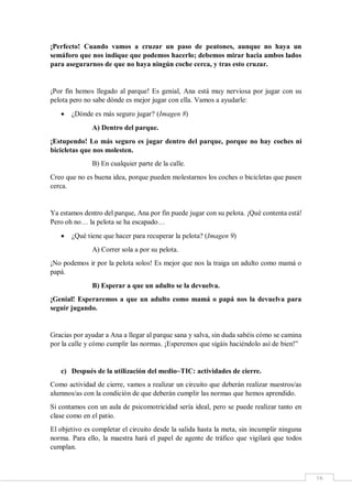 16
¡Perfecto! Cuando vamos a cruzar un paso de peatones, aunque no haya un
semáforo que nos indique que podemos hacerlo; debemos mirar hacia ambos lados
para asegurarnos de que no haya ningún coche cerca, y tras esto cruzar.
¡Por fin hemos llegado al parque! Es genial, Ana está muy nerviosa por jugar con su
pelota pero no sabe dónde es mejor jugar con ella. Vamos a ayudarle:
 ¿Dónde es más seguro jugar? (Imagen 8)
A) Dentro del parque.
¡Estupendo! Lo más seguro es jugar dentro del parque, porque no hay coches ni
bicicletas que nos molesten.
B) En cualquier parte de la calle.
Creo que no es buena idea, porque pueden molestarnos los coches o bicicletas que pasen
cerca.
Ya estamos dentro del parque, Ana por fin puede jugar con su pelota. ¡Qué contenta está!
Pero oh no… la pelota se ha escapado…
 ¿Qué tiene que hacer para recuperar la pelota? (Imagen 9)
A) Correr sola a por su pelota.
¡No podemos ir por la pelota solos! Es mejor que nos la traiga un adulto como mamá o
papá.
B) Esperar a que un adulto se la devuelva.
¡Genial! Esperaremos a que un adulto como mamá o papá nos la devuelva para
seguir jugando.
Gracias por ayudar a Ana a llegar al parque sana y salva, sin duda sabéis cómo se camina
por la calle y cómo cumplir las normas. ¡Esperemos que sigáis haciéndolo así de bien!”
c) Después de la utilización del medio~TIC: actividades de cierre.
Como actividad de cierre, vamos a realizar un circuito que deberán realizar nuestros/as
alumnos/as con la condición de que deberán cumplir las normas que hemos aprendido.
Si contamos con un aula de psicomotricidad sería ideal, pero se puede realizar tanto en
clase como en el patio.
El objetivo es completar el circuito desde la salida hasta la meta, sin incumplir ninguna
norma. Para ello, la maestra hará el papel de agente de tráfico que vigilará que todos
cumplan.
 