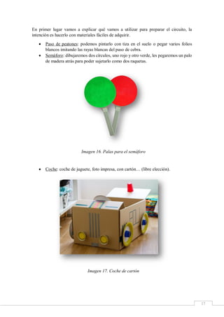 17
En primer lugar vamos a explicar qué vamos a utilizar para preparar el circuito, la
intención es hacerlo con materiales fáciles de adquirir.
 Paso de peatones: podemos pintarlo con tiza en el suelo o pegar varios folios
blancos imitando las rayas blancas del paso de cebra.
 Semáforo: dibujaremos dos círculos, uno rojo y otro verde, les pegaremos un palo
de madera atrás para poder sujetarlo como dos raquetas.
Imagen 16. Palas para el semáforo
 Coche: coche de juguete, foto impresa, con cartón… (libre elección).
Imagen 17. Coche de cartón
 