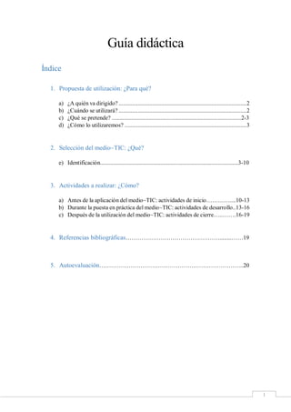 1
Guía didáctica
Índice
1. Propuesta de utilización: ¿Para qué?
a) ¿A quién va dirigido? .......................................................................................2
b) ¿Cuándo se utilizará? .......................................................................................2
c) ¿Qué se pretende? ........................................................................................2-3
d) ¿Cómo lo utilizaremos? ...................................................................................3
2. Selección del medio~TIC: ¿Qué?
e) Identificación..............................................................................................3-10
3. Actividades a realizar: ¿Cómo?
a) Antes de la aplicación del medio~TIC: actividades de inicio…………....10-13
b) Durante la puesta en práctica del medio~TIC: actividades de desarrollo..13-16
c) Después de la utilización del medio~TIC: actividades de cierre…..…….16-19
4. Referencias bibliográficas…………………………………………........……19
5. Autoevaluación………………………………………………………………..20
 