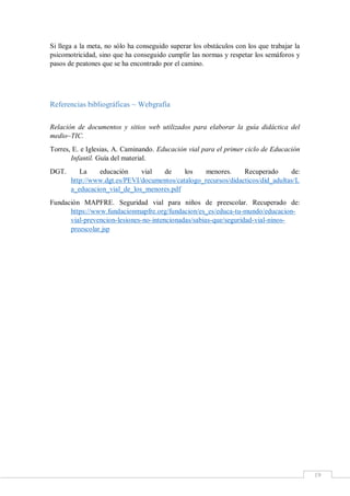 19
Si llega a la meta, no sólo ha conseguido superar los obstáculos con los que trabajar la
psicomotricidad, sino que ha conseguido cumplir las normas y respetar los semáforos y
pasos de peatones que se ha encontrado por el camino.
Referencias bibliográficas ~ Webgrafía
Relación de documentos y sitios web utilizados para elaborar la guía didáctica del
medio~TIC.
Torres, E. e Iglesias, A. Caminando. Educación vial para el primer ciclo de Educación
Infantil. Guía del material.
DGT. La educación vial de los menores. Recuperado de:
http://www.dgt.es/PEVI/documentos/catalogo_recursos/didacticos/did_adultas/L
a_educacion_vial_de_los_menores.pdf
Fundación MAPFRE. Seguridad vial para niños de preescolar. Recuperado de:
https://www.fundacionmapfre.org/fundacion/es_es/educa-tu-mundo/educacion-
vial-prevencion-lesiones-no-intencionadas/sabias-que/seguridad-vial-ninos-
preescolar.jsp
 