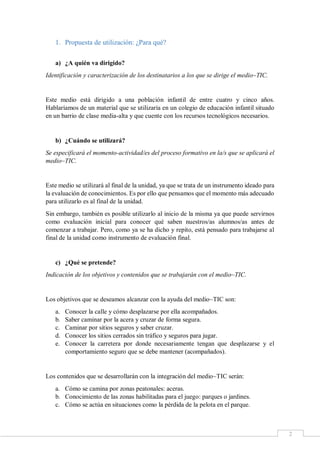 2
1. Propuesta de utilización: ¿Para qué?
a) ¿A quién va dirigido?
Identificación y caracterización de los destinatarios a los que se dirige el medio~TIC.
Este medio está dirigido a una población infantil de entre cuatro y cinco años.
Hablaríamos de un material que se utilizaría en un colegio de educación infantil situado
en un barrio de clase media-alta y que cuente con los recursos tecnológicos necesarios.
b) ¿Cuándo se utilizará?
Se especificará el momento-actividad/es del proceso formativo en la/s que se aplicará el
medio~TIC.
Este medio se utilizará al final de la unidad, ya que se trata de un instrumento ideado para
la evaluación de conocimientos. Es por ello que pensamos que el momento más adecuado
para utilizarlo es al final de la unidad.
Sin embargo, también es posible utilizarlo al inicio de la misma ya que puede servirnos
como evaluación inicial para conocer qué saben nuestros/as alumnos/as antes de
comenzar a trabajar. Pero, como ya se ha dicho y repito, está pensado para trabajarse al
final de la unidad como instrumento de evaluación final.
c) ¿Qué se pretende?
Indicación de los objetivos y contenidos que se trabajarán con el medio~TIC.
Los objetivos que se deseamos alcanzar con la ayuda del medio~TIC son:
a. Conocer la calle y cómo desplazarse por ella acompañados.
b. Saber caminar por la acera y cruzar de forma segura.
c. Caminar por sitios seguros y saber cruzar.
d. Conocer los sitios cerrados sin tráfico y seguros para jugar.
e. Conocer la carretera por donde necesariamente tengan que desplazarse y el
comportamiento seguro que se debe mantener (acompañados).
Los contenidos que se desarrollarán con la integración del medio~TIC serán:
a. Cómo se camina por zonas peatonales: aceras.
b. Conocimiento de las zonas habilitadas para el juego: parques o jardines.
c. Cómo se actúa en situaciones como la pérdida de la pelota en el parque.
 
