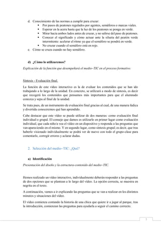 3
d. Conocimiento de las normas a cumplir para cruzar:
 Por pasos de peatones regulados por agentes, semáforos o marcas viales.
 Esperar en la acera hasta que la luz de los peatones se ponga en verde.
 Mirar hacia ambos lados antes de cruzar, y no salirse del paso de peatones.
 Conocer el significado y cómo actuar ante la silueta del peatón verde
intermitente: acelerar el ritmo ya que el semáforo se pondrá en verde.
 No cruzar cuando el semáforo está en rojo.
e. Cómo se cruza cuando no hay semáforo.
d) ¿Cómo lo utilizaremos?
Explicación de la función que desempeñará el medio~TIC en el proceso formativo:
Síntesis - Evaluación final.
La función de este vídeo interactivo es la de evaluar los contenidos que se han ido
trabajando a lo largo de la unidad. En concreto, se utilizará a modo de síntesis, es decir
que recogerá los contenidos que pensamos más importantes para que el alumnado
conozca y sepa al final de la unidad.
Se trata pues, de un instrumento de evaluación final gracias al cual, de una manera lúdica
y divertida conoceremos qué han aprendido.
Cabe destacar que este vídeo se puede utilizar de dos maneras: como evaluación final
individual o grupal. El consejo que damos es utilizarlo en primer lugar como evaluación
individual, que cada niño/a vea el vídeo en un dispositivo y responda a las preguntas que
van apareciendo en el mismo. Y en segundo lugar, como síntesis grupal; es decir, que tras
haberlo visionado individualmente se podrá ver de nuevo con todo el grupo-clase para
comentarlo, corregir errores y aclarar dudas.
2. Selección del medio~TIC: ¿Qué?
a) Identificación
Presentación del diseño y la estructura-contenido del medio~TIC.
Hemos realizado un vídeo interactivo, individualmente deberán responder a las preguntas
de dos opciones que se plantean a lo largo del vídeo. La opción correcta, se muestra en
negrita en el texto.
A continuación, vamos a ir explicando las preguntas que se van a realizar en los distintos
minutos y situaciones del vídeo.
El vídeo comienza contando la historia de una chica que quiere ir a jugar al parque, tras
la introducción, comienzan las preguntas para ayudarla a seguir el camino correcto.
 