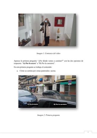 4
Imagen 1. Comienzo del vídeo
Aparece la primera pregunta: “¿Por dónde vamos a caminar?” con las dos opciones de
respuesta: “A) Por la acera” o “B) Por la carretera”.
En esta primera pregunta se trabaja el contenido:
a. Cómo se camina por zonas peatonales: aceras.
Imagen 2. Primera pregunta
 