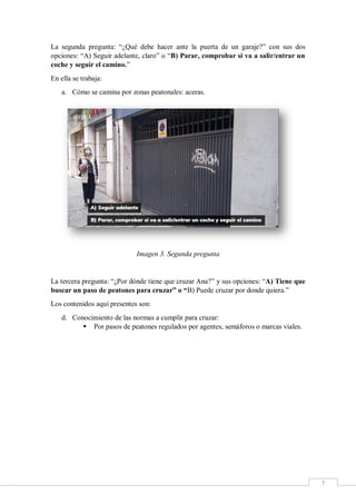 5
La segunda pregunta: “¿Qué debe hacer ante la puerta de un garaje?” con sus dos
opciones: “A) Seguir adelante, claro” o “B) Parar, comprobar si va a salir/entrar un
coche y seguir el camino.”
En ella se trabaja:
a. Cómo se camina por zonas peatonales: aceras.
Imagen 3. Segunda pregunta
La tercera pregunta: “¿Por dónde tiene que cruzar Ana?” y sus opciones: “A) Tiene que
buscar un paso de peatones para cruzar” o “B) Puede cruzar por donde quiera.”
Los contenidos aquí presentes son:
d. Conocimiento de las normas a cumplir para cruzar:
 Por pasos de peatones regulados por agentes, semáforos o marcas viales.
 