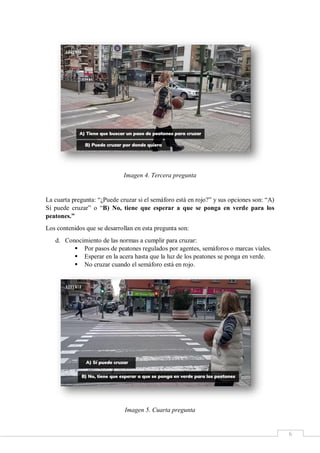 6
Imagen 4. Tercera pregunta
La cuarta pregunta: “¿Puede cruzar si el semáforo está en rojo?” y sus opciones son: “A)
Sí puede cruzar” o “B) No, tiene que esperar a que se ponga en verde para los
peatones.”
Los contenidos que se desarrollan en esta pregunta son:
d. Conocimiento de las normas a cumplir para cruzar:
 Por pasos de peatones regulados por agentes, semáforos o marcas viales.
 Esperar en la acera hasta que la luz de los peatones se ponga en verde.
 No cruzar cuando el semáforo está en rojo.
Imagen 5. Cuarta pregunta
 