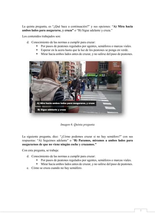 7
La quinta pregunta, es “¿Qué hace a continuación?” y sus opciones: “A) Mira hacia
ambos lados para asegurarse, y cruza” o “B) Sigue adelante y cruza.”
Los contenidos trabajados son:
d. Conocimiento de las normas a cumplir para cruzar:
 Por pasos de peatones regulados por agentes, semáforos o marcas viales.
 Esperar en la acera hasta que la luz de los peatones se ponga en verde.
 Mirar hacia ambos lados antes de cruzar, y no salirse del paso de peatones.
Imagen 6. Quinta pregunta
La siguiente pregunta, dice: “¿Cómo podemos cruzar si no hay semáforo?” con sus
respuestas: “A) Seguimos adelante” o “B) Paramos, miramos a ambos lados para
asegurarnos de que no viene ningún coche y cruzamos.”
Con esta pregunta, se trabaja:
d. Conocimiento de las normas a cumplir para cruzar:
 Por pasos de peatones regulados por agentes, semáforos o marcas viales.
 Mirar hacia ambos lados antes de cruzar, y no salirse del paso de peatones.
e. Cómo se cruza cuando no hay semáforo.
 
