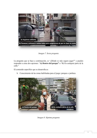 8
Imagen 7. Sexta pregunta
La pregunta que se hace a continuación, es “¿Dónde es más seguro jugar?” y pueden
responder a estas dos opciones: “A) Dentro del parque” o “B) En cualquier parte de la
calle.”
El contenido específico que se desarrolla es:
b. Conocimiento de las zonas habilitadas para el juego: parques o jardines.
Imagen 8. Séptima pregunta
 