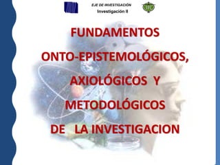 FUNDAMENTOS
ONTO-EPISTEMOLÓGICOS,
AXIOLÓGICOS Y
METODOLÓGICOS
DE LA INVESTIGACION
EJE DE INVESTIGACIÓN
Investigación II
 