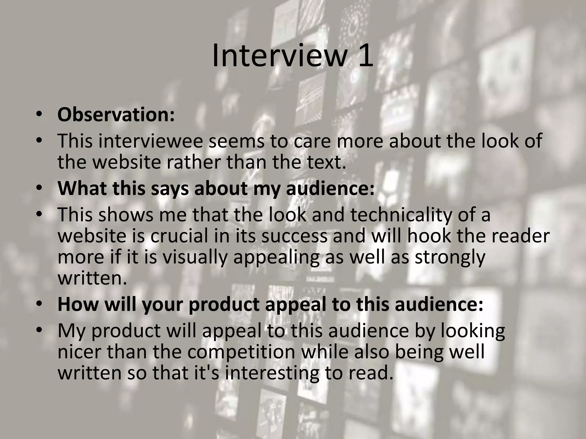 Interview 1
• Observation:
• This interviewee seems to care more about the look of
the website rather than the text.
• What this says about my audience:
• This shows me that the look and technicality of a
website is crucial in its success and will hook the reader
more if it is visually appealing as well as strongly
written.
• How will your product appeal to this audience:
• My product will appeal to this audience by looking
nicer than the competition while also being well
written so that it's interesting to read.
 