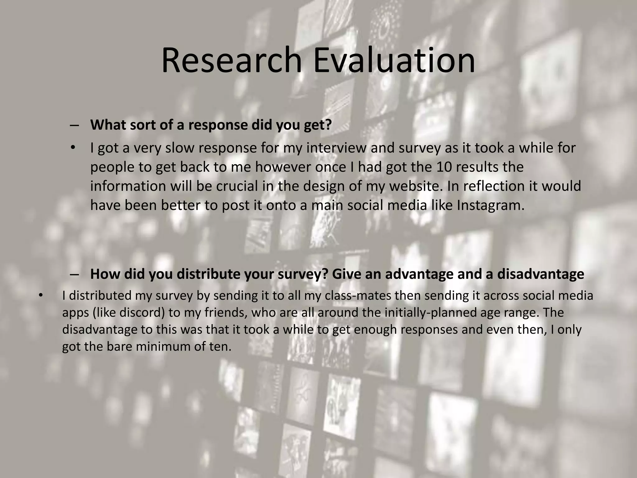 Research Evaluation
– What sort of a response did you get?
• I got a very slow response for my interview and survey as it took a while for
people to get back to me however once I had got the 10 results the
information will be crucial in the design of my website. In reflection it would
have been better to post it onto a main social media like Instagram.
– How did you distribute your survey? Give an advantage and a disadvantage
• I distributed my survey by sending it to all my class-mates then sending it across social media
apps (like discord) to my friends, who are all around the initially-planned age range. The
disadvantage to this was that it took a while to get enough responses and even then, I only
got the bare minimum of ten.
 