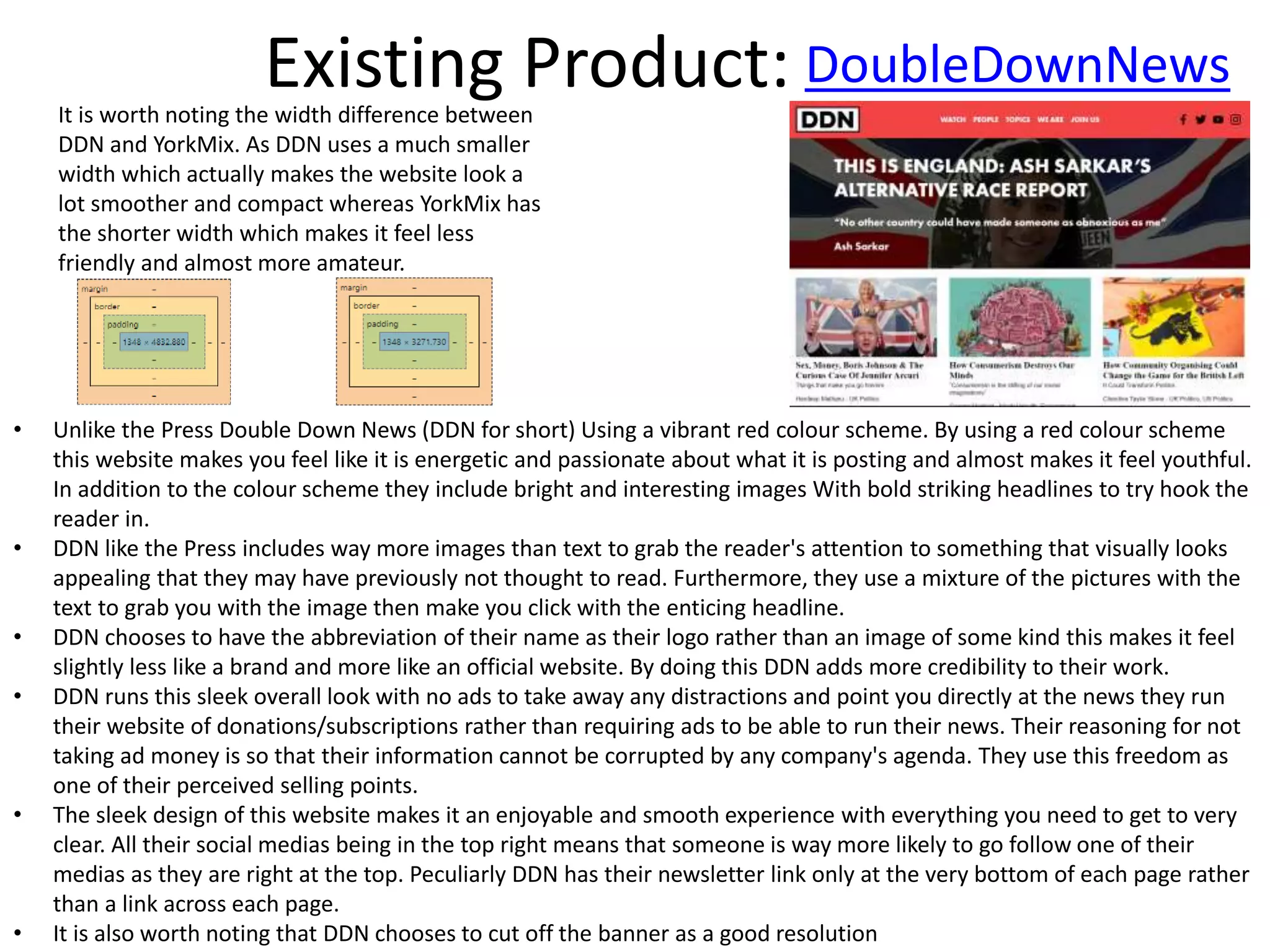 Existing Product: DoubleDownNews
• Unlike the Press Double Down News (DDN for short) Using a vibrant red colour scheme. By using a red colour scheme
this website makes you feel like it is energetic and passionate about what it is posting and almost makes it feel youthful.
In addition to the colour scheme they include bright and interesting images With bold striking headlines to try hook the
reader in.
• DDN like the Press includes way more images than text to grab the reader's attention to something that visually looks
appealing that they may have previously not thought to read. Furthermore, they use a mixture of the pictures with the
text to grab you with the image then make you click with the enticing headline.
• DDN chooses to have the abbreviation of their name as their logo rather than an image of some kind this makes it feel
slightly less like a brand and more like an official website. By doing this DDN adds more credibility to their work.
• DDN runs this sleek overall look with no ads to take away any distractions and point you directly at the news they run
their website of donations/subscriptions rather than requiring ads to be able to run their news. Their reasoning for not
taking ad money is so that their information cannot be corrupted by any company's agenda. They use this freedom as
one of their perceived selling points.
• The sleek design of this website makes it an enjoyable and smooth experience with everything you need to get to very
clear. All their social medias being in the top right means that someone is way more likely to go follow one of their
medias as they are right at the top. Peculiarly DDN has their newsletter link only at the very bottom of each page rather
than a link across each page.
• It is also worth noting that DDN chooses to cut off the banner as a good resolution
It is worth noting the width difference between
DDN and YorkMix. As DDN uses a much smaller
width which actually makes the website look a
lot smoother and compact whereas YorkMix has
the shorter width which makes it feel less
friendly and almost more amateur.
 