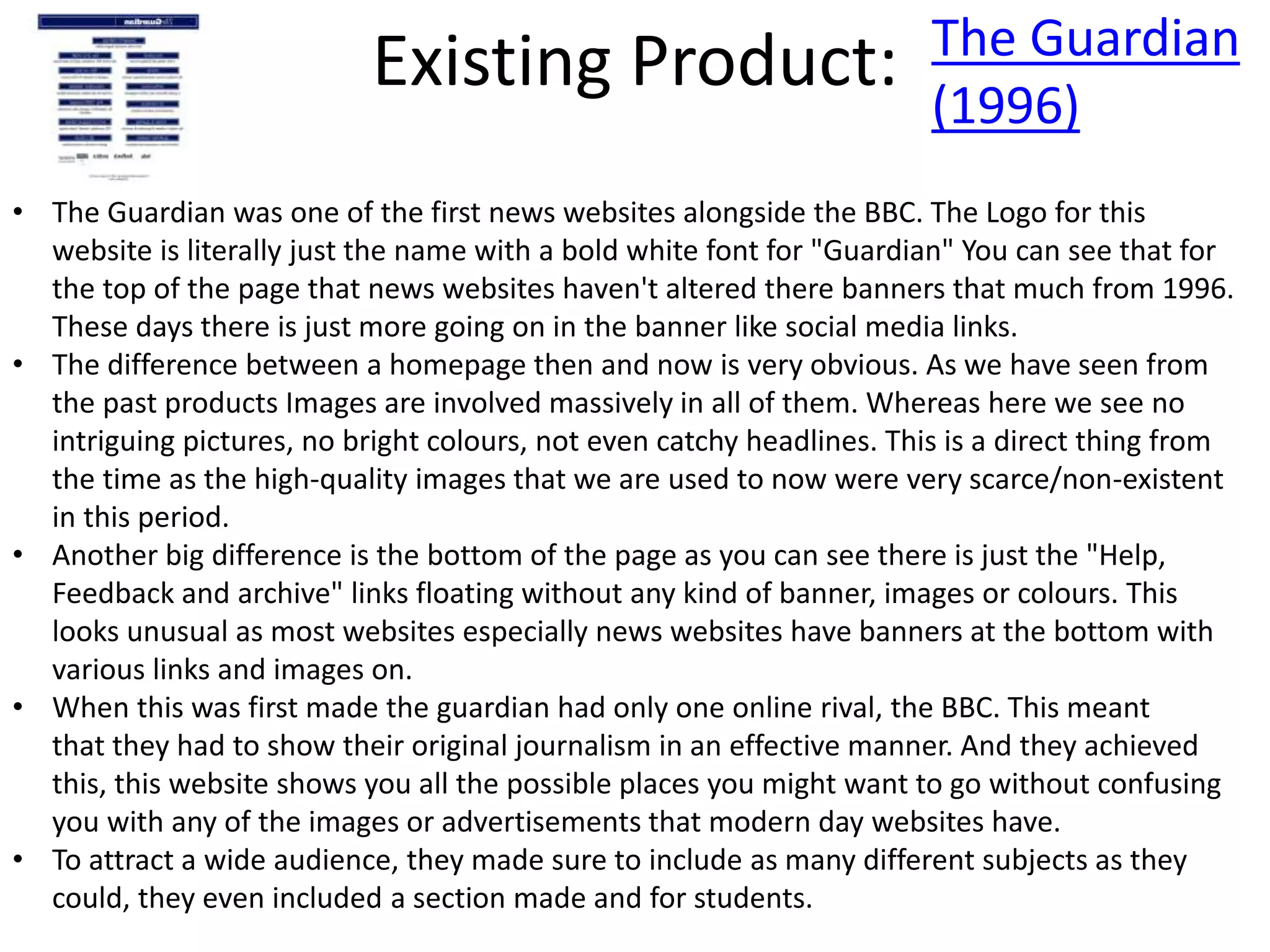 Existing Product: The Guardian
(1996)
• The Guardian was one of the first news websites alongside the BBC. The Logo for this
website is literally just the name with a bold white font for "Guardian" You can see that for
the top of the page that news websites haven't altered there banners that much from 1996.
These days there is just more going on in the banner like social media links.
• The difference between a homepage then and now is very obvious. As we have seen from
the past products Images are involved massively in all of them. Whereas here we see no
intriguing pictures, no bright colours, not even catchy headlines. This is a direct thing from
the time as the high-quality images that we are used to now were very scarce/non-existent
in this period.
• Another big difference is the bottom of the page as you can see there is just the "Help,
Feedback and archive" links floating without any kind of banner, images or colours. This
looks unusual as most websites especially news websites have banners at the bottom with
various links and images on.
• When this was first made the guardian had only one online rival, the BBC. This meant
that they had to show their original journalism in an effective manner. And they achieved
this, this website shows you all the possible places you might want to go without confusing
you with any of the images or advertisements that modern day websites have.
• To attract a wide audience, they made sure to include as many different subjects as they
could, they even included a section made and for students.
 