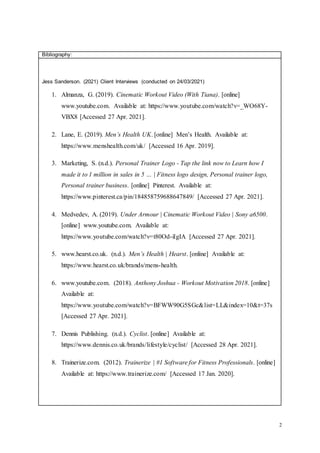 2
Bibliography:
Jess Sanderson. (2021) Client Interviews (conducted on 24/03/2021)
1. Almanza, G. (2019). Cinematic Workout Video (With Tiana). [online]
www.youtube.com. Available at: https://www.youtube.com/watch?v=_WO68Y-
VBX8 [Accessed 27 Apr. 2021].
2. Lane, E. (2019). Men’s Health UK. [online] Men’s Health. Available at:
https://www.menshealth.com/uk/ [Accessed 16 Apr. 2019].
3. Marketing, S. (n.d.). Personal Trainer Logo - Tap the link now to Learn how I
made it to 1 million in sales in 5 … | Fitness logo design, Personal trainer logo,
Personal trainer business. [online] Pinterest. Available at:
https://www.pinterest.ca/pin/184858759688647849/ [Accessed 27 Apr. 2021].
4. Medvedev, A. (2019). Under Armour | Cinematic Workout Video | Sony a6500.
[online] www.youtube.com. Available at:
https://www.youtube.com/watch?v=t80Od-iIgIA [Accessed 27 Apr. 2021].
5. www.hearst.co.uk. (n.d.). Men’s Health | Hearst. [online] Available at:
https://www.hearst.co.uk/brands/mens-health.
6. www.youtube.com. (2018). Anthony Joshua - Workout Motivation 2018. [online]
Available at:
https://www.youtube.com/watch?v=BFWW90G5SGc&list=LL&index=10&t=37s
[Accessed 27 Apr. 2021].
7. Dennis Publishing. (n.d.). Cyclist. [online] Available at:
https://www.dennis.co.uk/brands/lifestyle/cyclist/ [Accessed 28 Apr. 2021].
8. Trainerize.com. (2012). Trainerize | #1 Software for Fitness Professionals. [online]
Available at: https://www.trainerize.com/ [Accessed 17 Jan. 2020].
 