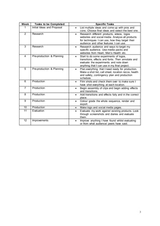 3
Week Tasks to be Completed: Specific Tasks
1 Initial Ideas and Proposal  List multiple ideas and come up with pros and
cons. Choose final ideas and select the best one.
2 Research  Research different products, videos, logos
websites and social media. Analyse all products
for techniques I can use, how they target their
audience and other features I can use.
3 Research  Research audience and ways to target my
specific audience. Use media packs and
websites from Heart, Men’s Health etc.
4 Pre-production & Planning  Start to do some experiments of logos,
transitions, effects and fonts. Then annotate and
evaluate the experiments and note down
anything that I can use in my final project.
5 Pre-production & Planning  Plan everything that I need ready for production.
Make a shot list, call sheet, location recce, health
and safety, contingency plan and production
schedule.
6 Production  Film shots and check them over to make sure I
have shot everything at each location.
7 Production  Begin assembly of clips and begin adding effects
and transitions.
8 Production  Add transitions and effects fully and in the correct
place.
9 Production  Colour grade the whole sequence, render and
export.
10 Production  Make logo and social media pages.
11 Evaluation  Evaluate my work against existing products. Look
through screenshots and diaries and evaluate
them.
12 Improvements  Improve anything I have found whilst evaluating
or from what audience/ peers have said.
 