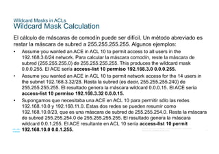 17
© 2016 Cisco y/o sus filiales. Todos los derechos reservados.
Información confidencial de Cisco
Wildcard Masks in ACLs
Wildcard Mask Calculation
El cálculo de máscaras de comodín puede ser difícil. Un método abreviado es
restar la máscara de subred a 255.255.255.255. Algunos ejemplos:
• Assume you wanted an ACE in ACL 10 to permit access to all users in the
192.168.3.0/24 network. Para calcular la máscara comodín, reste la máscara de
subred (255.255.255.0) de 255.255.255.255. This produces the wildcard mask
0.0.0.255. El ACE sería access-list 10 permiso 192.168.3.0 0.0.0.255.
• Assume you wanted an ACE in ACL 10 to permit network access for the 14 users in
the subnet 192.168.3.32/28. Resta la subred (es decir, 255.255.255.240) de
255.255.255.255. El resultado genera la máscara wildcard 0.0.0.15. El ACE sería
access-list 10 permiso 192.168.3.32 0.0.0.15.
• Supongamos que necesitaba una ACE en ACL 10 para permitir sólo las redes
192.168.10.0 y 192.168.11.0. Estas dos redes se pueden resumir como
192.168.10.0/23, que es una máscara de subred de 255.255.254.0. Resta la máscara
de subred 255.255.254.0 de 255.255.255.255. El resultado genera la máscara
wildcard 0.0.1.255. El ACE resultante en ACL 10 sería access-list 10 permit
192.168.10.0 0.0.1.255.
 