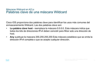 18
© 2016 Cisco y/o sus filiales. Todos los derechos reservados.
Información confidencial de Cisco
Máscaras Wildcard en ACLs
Palabras clave de una máscara Wildcard
Cisco IOS proporciona dos palabras clave para identificar los usos más comunes del
enmascaramiento Wildcard. Las dos palabras clave son:
• La palabra clave host - reemplaza la máscara 0.0.0.0. Esta máscara indica que
todos los bits de direcciones IPv4 deben coincidir para filtrar solo una dirección de
host.
• Any sustituye la mascara 255.255.255.255 Esta máscara establece que se omita la
dirección IPv4 completa o que se acepte cualquier dirección.
 