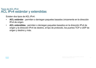 23
© 2016 Cisco y/o sus filiales. Todos los derechos reservados.
Información confidencial de Cisco
Tipos de ACL IPv4
ACL IPv4 estándar y extendidas
Existen dos tipos de ACL IPv4:
• ACL estándar : permiten o deniegan paquetes basados únicamente en la dirección
IPv4 de origen.
• ACL extendidas : permiten o deniegan paquetes basados en la dirección IPv4 de
origen y la dirección IPv4 de destino, el tipo de protocolo, los puertos TCP o UDP de
origen y destino y más.
 