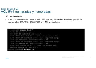 24
© 2016 Cisco y/o sus filiales. Todos los derechos reservados.
Información confidencial de Cisco
Tipos de ACL IPv4
ACL IPv4 numeradas y nombradas
ACL numeradas
• Las ACL numeradas 1-99 o 1300-1999 son ACL estándar, mientras que las ACL
numeradas 100-199 o 2000-2699 son ACL extendidas.
R1(config)# access-list ?
<1-99> IP standard access list
<100-199> IP extended access list
<1100-1199> Extended 48-bit MAC address access list
<1300-1999> IP standard access list (expanded range)
<200-299> Protocol type-code access list
<2000-2699> IP extended access list (expanded range)
<700-799> 48-bit MAC address access list
rate-limit Simple rate-limit specific access list
template Enable IP template acls
Router(config)# access-list
 