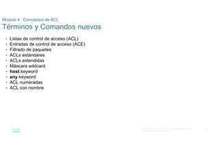 36
© 2016 Cisco y/o sus filiales. Todos los derechos reservados.
Información confidencial de Cisco
Modulo 4 : Conceptos de ACL
Términos y Comandos nuevos
• Listas de control de acceso (ACL)
• Entradas de control de acceso (ACE)
• Filtrado de paquetes
• ACLs estándares
• ACLs extendidas
• Máscara wildcard
• host keyword
• any keyword
• ACL numeradas
• ACL con nombre
 
