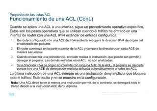 9
© 2016 Cisco y/o sus filiales. Todos los derechos reservados.
Información confidencial de Cisco
Propósito de las listas ACL
Funcionamiento de una ACL (Cont.)
Cuando se aplica una ACL a una interfaz, sigue un procedimiento operativo específico.
Estos son los pasos operativos que se utilizan cuando el tráfico ha entrado en una
interfaz de router con una ACL IPv4 estándar de entrada configurada:
1. Un router configurado con una ACL de IPv4 estándar recupera la dirección IPv4 de origen del
encabezado del paquete.
2. El router comienza en la parte superior de la ACL y compara la dirección con cada ACE de
manera secuencial.
3. Cuando encuentra una coincidencia, el router realiza la instrucción, que puede ser permitir o
denegar el paquete. Las demás entradas en el ACL no son analizadas.
4. Si la dirección IPv4 de origen no coincide con ninguna ACE de la ACL, el paquete se descarta
porque hay una ACE de denegación implícita aplicada automáticamente a todas las ACL.
La última instrucción de una ACL siempre es una instrucción deny implícita que bloquea
todo el tráfico. Está oculto y no se muestra en la configuración.
Nota: Una ACL debe tener al menos una instrucción permit, de lo contrario, se denegará todo el
tráfico debido a la instrucción ACE deny implícita.
 