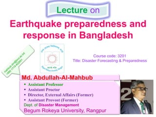 Earthquake preparedness and
response in Bangladesh
Lecture on
Md. Abdullah-Al-Mahbub
 Assistant Professor
 Assistant Proctor
 Director, External Affairs (Former)
 Assistant Provost (Former)
Dept. of Disaster Management
Begum Rokeya University, Rangpur
Course code: 3201
Title: Disaster Forecasting & Preparedness
 