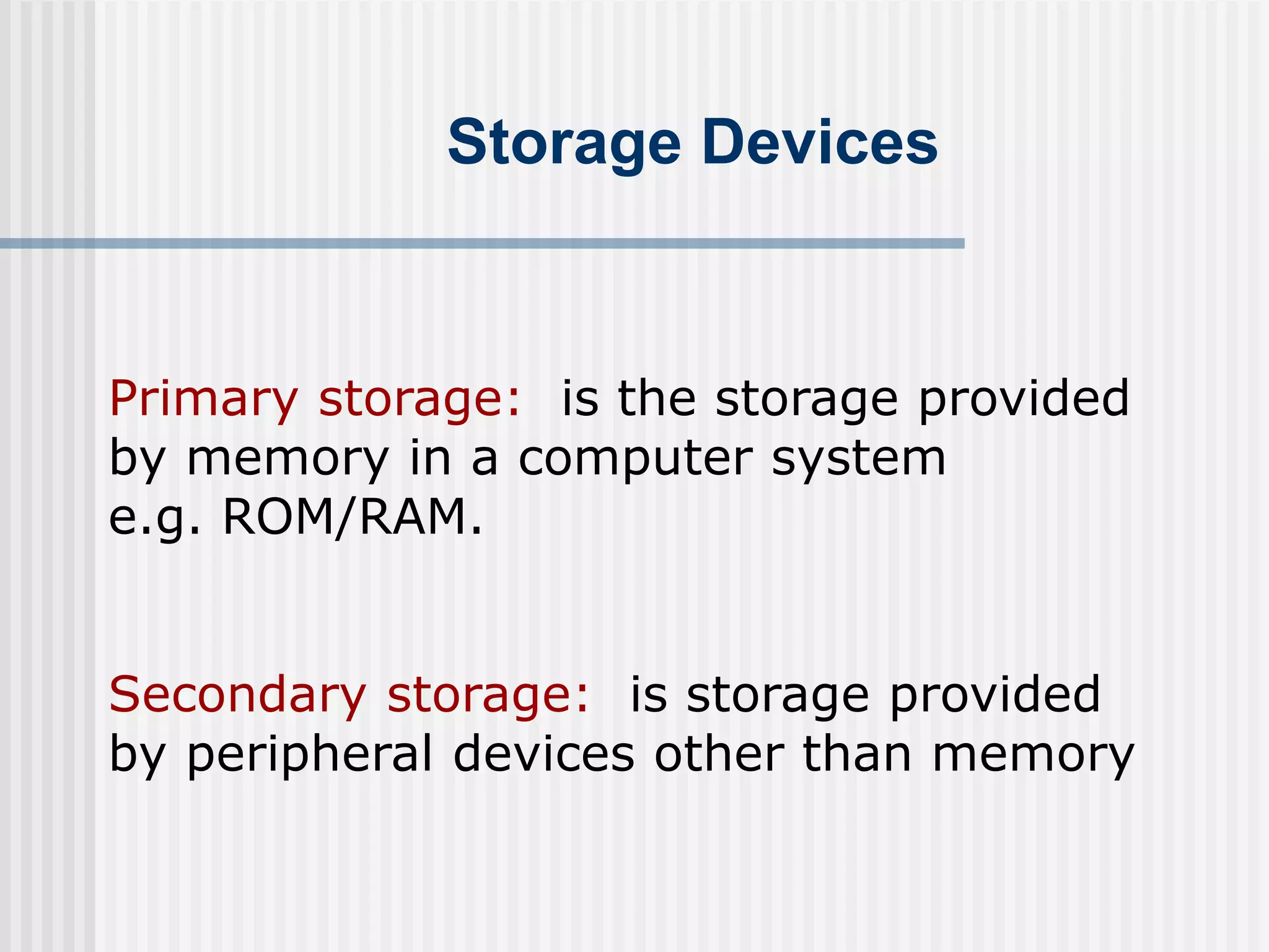 Storage Devices
Primary storage: is the storage provided
by memory in a computer system
e.g. ROM/RAM.
Secondary storage: is storage provided
by peripheral devices other than memory
 