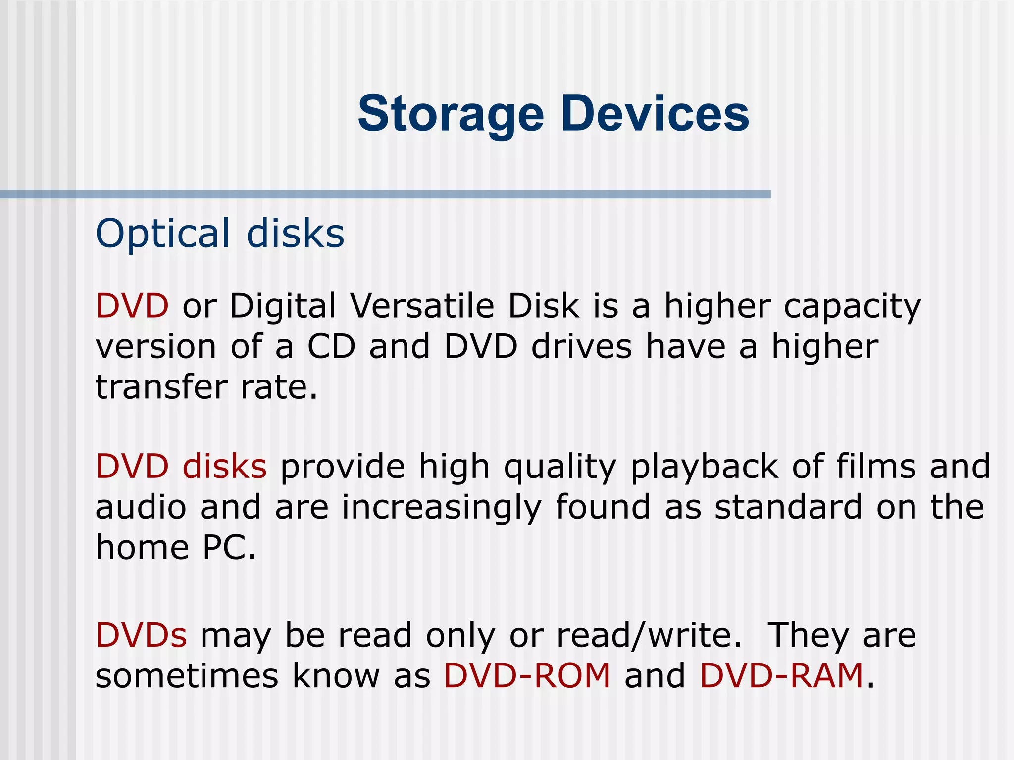 Storage Devices
Optical disks
DVD disks provide high quality playback of films and
audio and are increasingly found as standard on the
home PC.
DVDs may be read only or read/write. They are
sometimes know as DVD-ROM and DVD-RAM.
DVD or Digital Versatile Disk is a higher capacity
version of a CD and DVD drives have a higher
transfer rate.
 