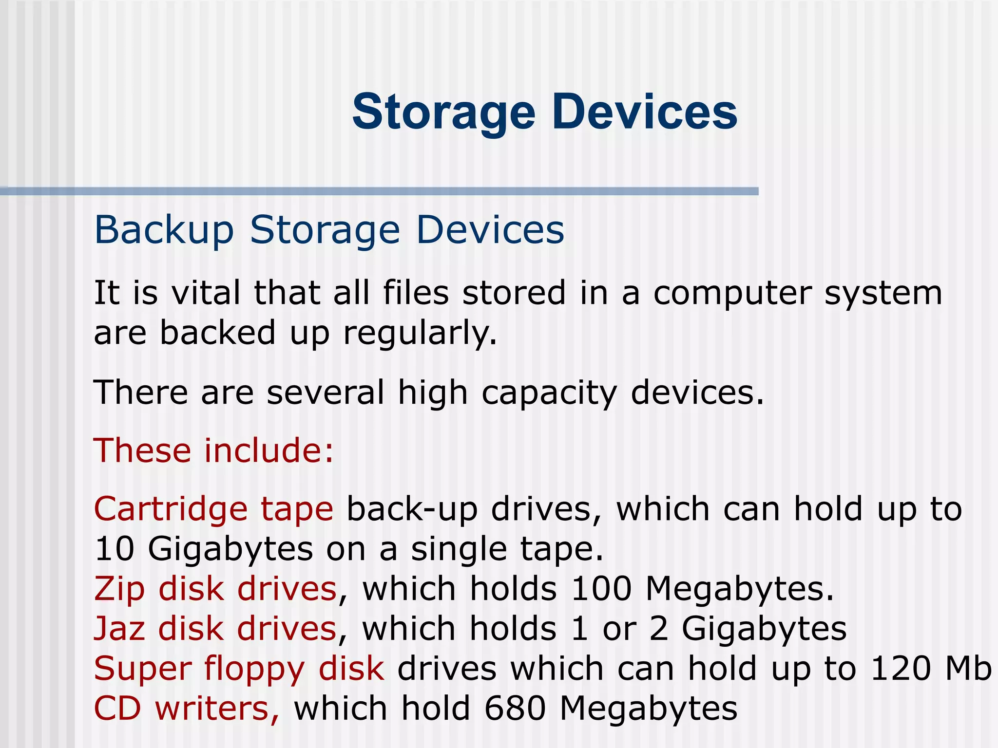 Storage Devices
Backup Storage Devices
There are several high capacity devices.
These include:
It is vital that all files stored in a computer system
are backed up regularly.
Cartridge tape back-up drives, which can hold up to
10 Gigabytes on a single tape.
Zip disk drives, which holds 100 Megabytes.
Jaz disk drives, which holds 1 or 2 Gigabytes
Super floppy disk drives which can hold up to 120 Mb
CD writers, which hold 680 Megabytes
 
