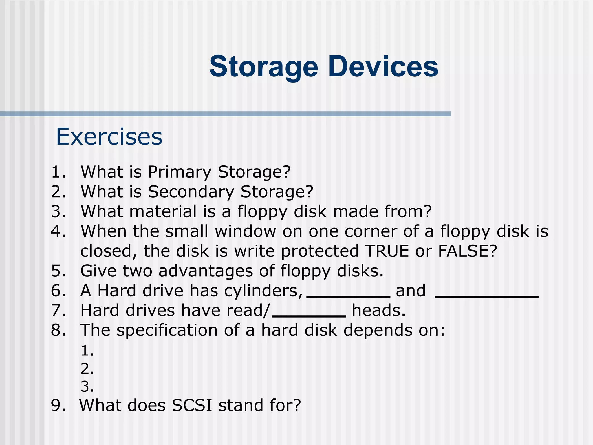 Storage Devices
Exercises
1. What is Primary Storage?
2. What is Secondary Storage?
3. What material is a floppy disk made from?
4. When the small window on one corner of a floppy disk is
closed, the disk is write protected TRUE or FALSE?
5. Give two advantages of floppy disks.
6. A Hard drive has cylinders, and
7. Hard drives have read/ heads.
8. The specification of a hard disk depends on:
1.
2.
3.
9. What does SCSI stand for?
 