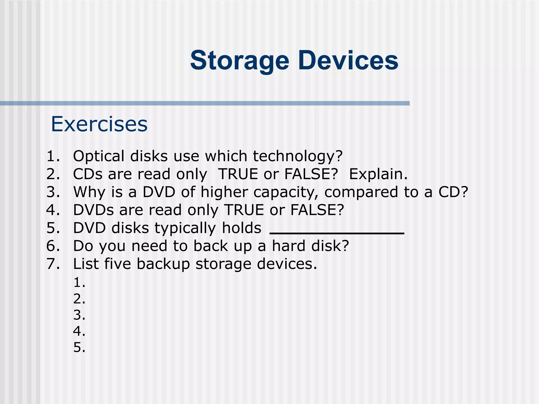 Storage Devices
Exercises
1. Optical disks use which technology?
2. CDs are read only TRUE or FALSE? Explain.
3. Why is a DVD of higher capacity, compared to a CD?
4. DVDs are read only TRUE or FALSE?
5. DVD disks typically holds
6. Do you need to back up a hard disk?
7. List five backup storage devices.
1.
2.
3.
4.
5.
 