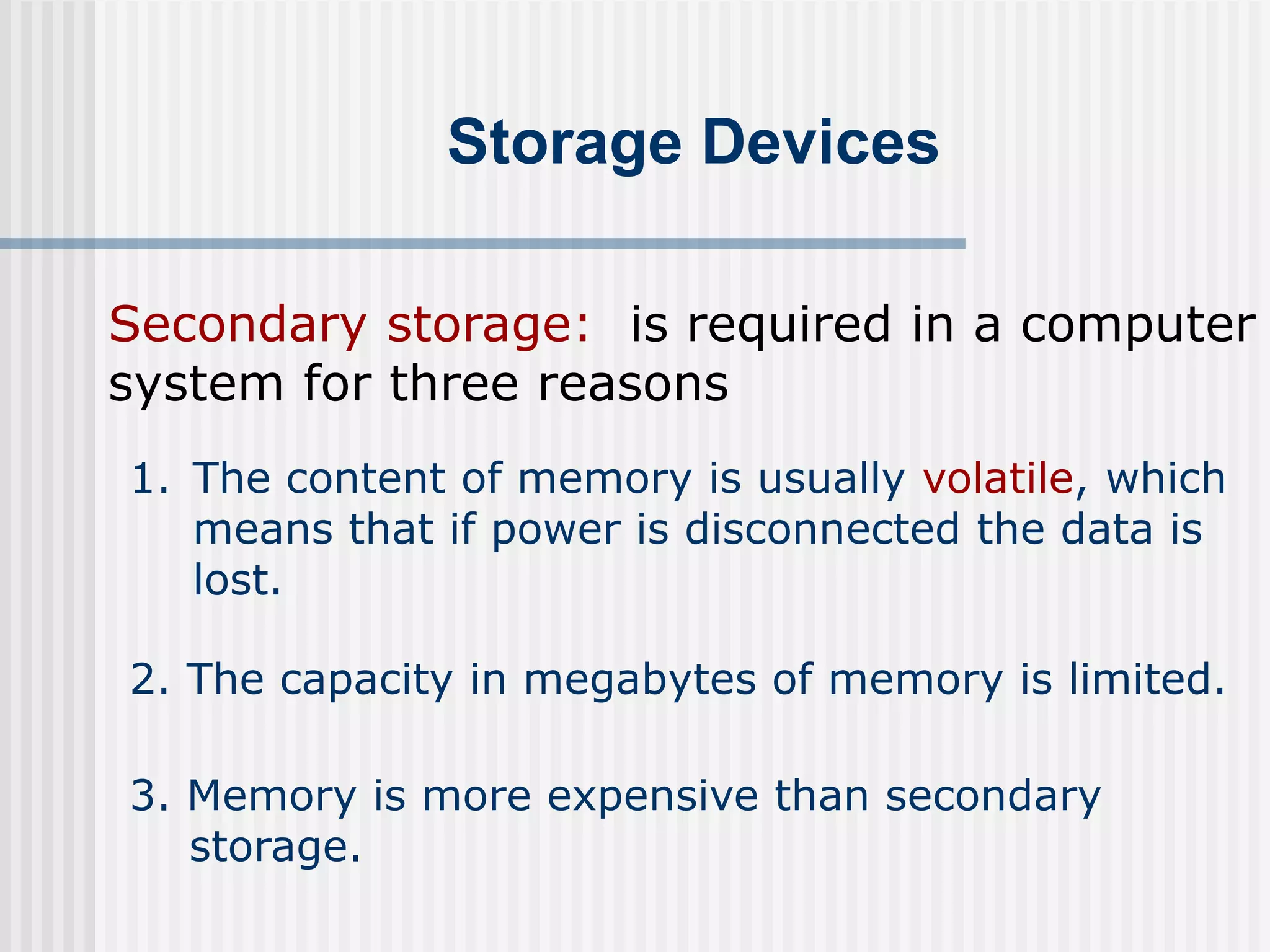 Storage Devices
Secondary storage: is required in a computer
system for three reasons
1. The content of memory is usually volatile, which
means that if power is disconnected the data is
lost.
2. The capacity in megabytes of memory is limited.
3. Memory is more expensive than secondary
storage.
 