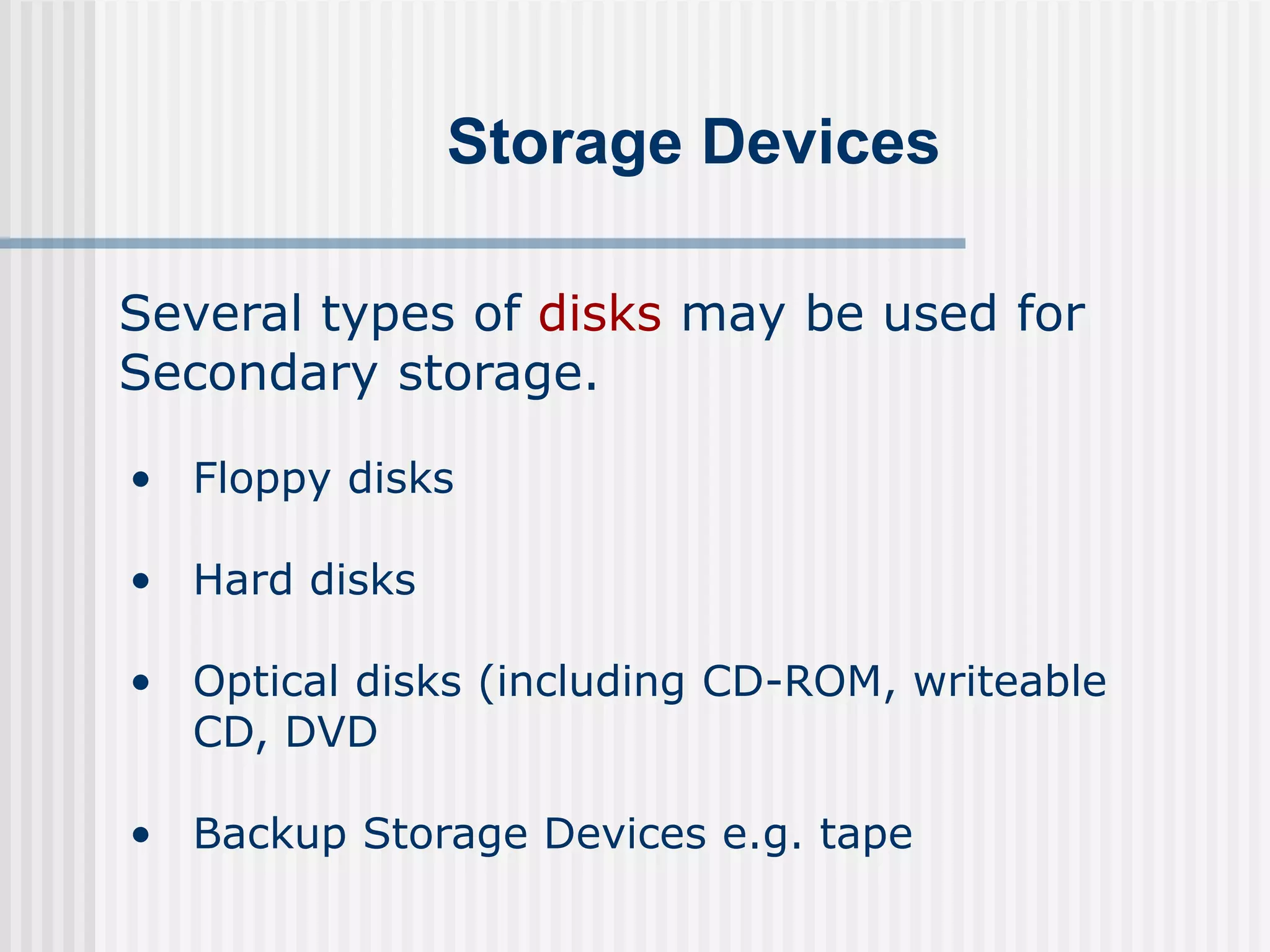 Storage Devices
Several types of disks may be used for
Secondary storage.
• Floppy disks
• Hard disks
• Optical disks (including CD-ROM, writeable
CD, DVD
• Backup Storage Devices e.g. tape
 