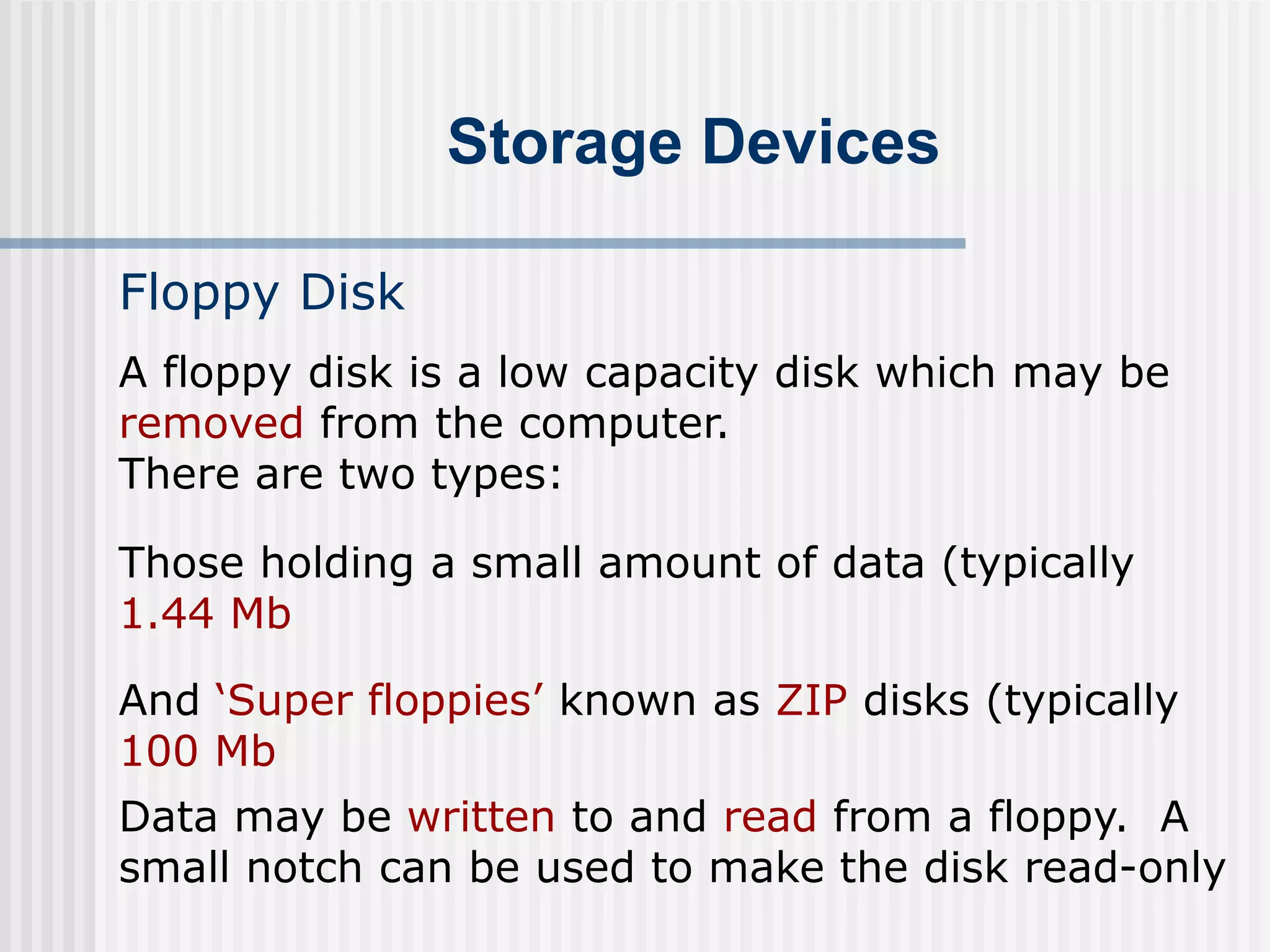 Storage Devices
Floppy Disk
A floppy disk is a low capacity disk which may be
removed from the computer.
There are two types:
Those holding a small amount of data (typically
1.44 Mb
And ‘Super floppies’ known as ZIP disks (typically
100 Mb
Data may be written to and read from a floppy. A
small notch can be used to make the disk read-only
 