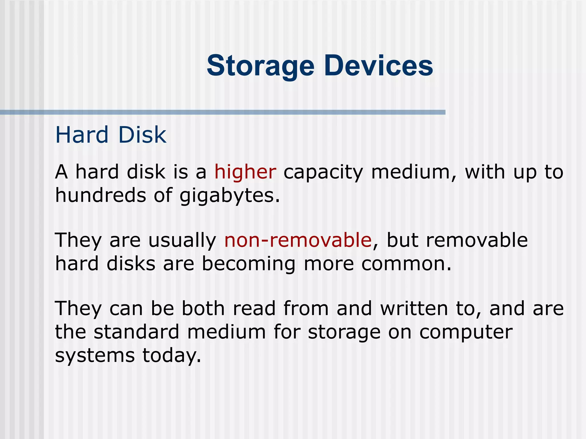 Storage Devices
Hard Disk
A hard disk is a higher capacity medium, with up to
hundreds of gigabytes.
They are usually non-removable, but removable
hard disks are becoming more common.
They can be both read from and written to, and are
the standard medium for storage on computer
systems today.
 